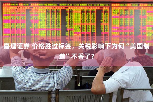 嘉理证券 价格胜过标签，关税影响下为何“美国制造”不香了？