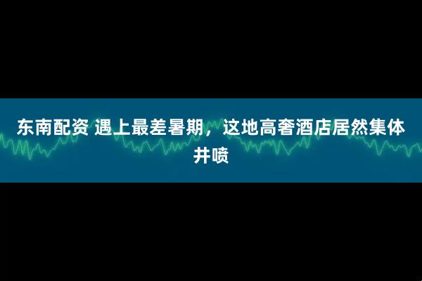 东南配资 遇上最差暑期，这地高奢酒店居然集体井喷