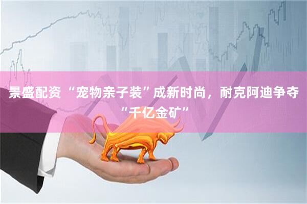 景盛配资 “宠物亲子装”成新时尚，耐克阿迪争夺“千亿金矿”