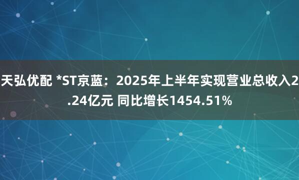 天弘优配 *ST京蓝：2025年上半年实现营业总收入2.24亿元 同比增长1454.51%