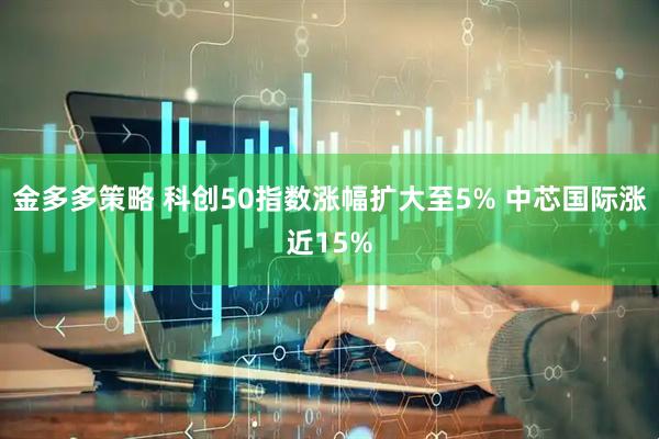 金多多策略 科创50指数涨幅扩大至5% 中芯国际涨近15%