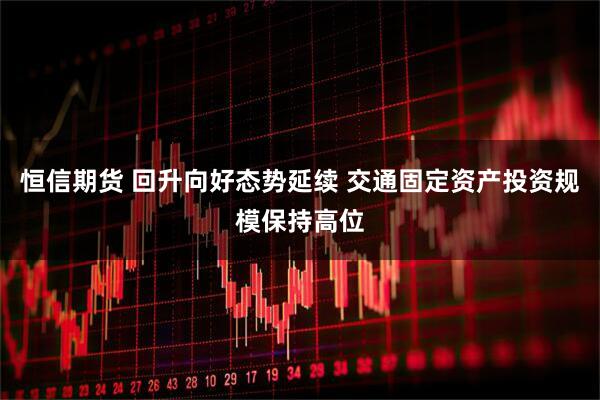 恒信期货 回升向好态势延续 交通固定资产投资规模保持高位
