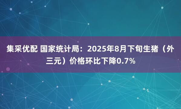 集采优配 国家统计局：2025年8月下旬生猪（外三元）价格环比下降0.7%