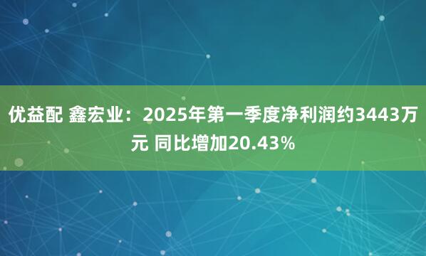 优益配 鑫宏业：2025年第一季度净利润约3443万元 同比增加20.43%
