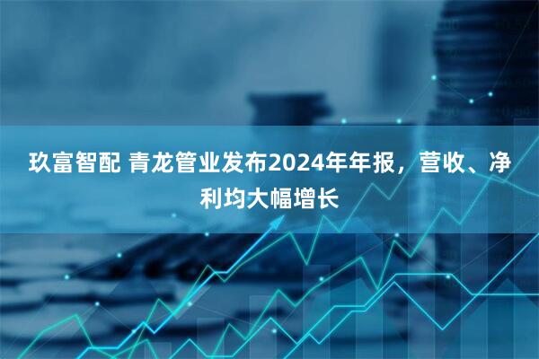 玖富智配 青龙管业发布2024年年报，营收、净利均大幅增长