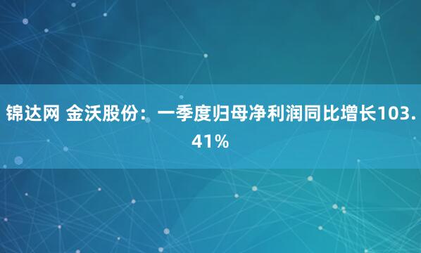 锦达网 金沃股份：一季度归母净利润同比增长103.41%