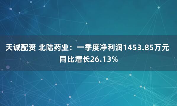 天诚配资 北陆药业：一季度净利润1453.85万元 同比增长26.13%
