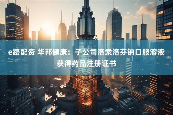 e路配资 华邦健康：子公司洛索洛芬钠口服溶液获得药品注册证书