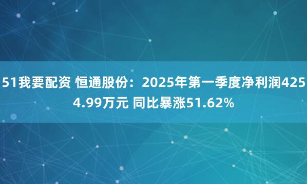 51我要配资 恒通股份：2025年第一季度净利润4254.99万元 同比暴涨51.62%