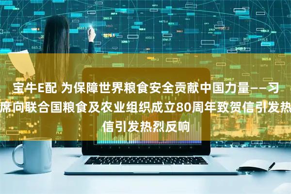 宝牛E配 为保障世界粮食安全贡献中国力量——习近平主席向联合国粮食及农业组织成立80周年致贺信引发热烈反响