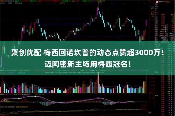 聚创优配 梅西回诺坎普的动态点赞超3000万！迈阿密新主场用梅西冠名！