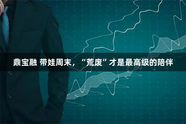 鼎宝融 带娃周末，“荒废”才是最高级的陪伴