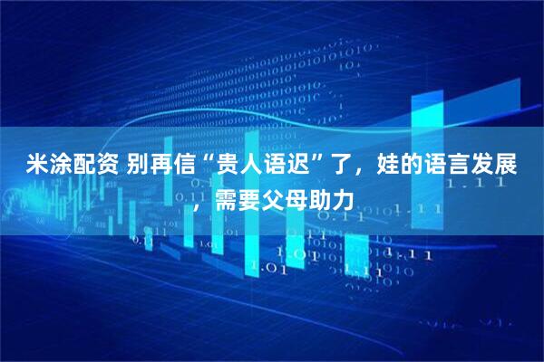 米涂配资 别再信“贵人语迟”了,娃的语言发展,需要父母助力