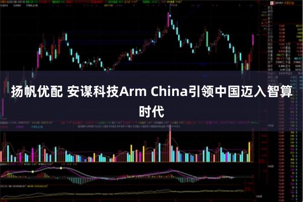 扬帆优配 安谋科技Arm China引领中国迈入智算时代
