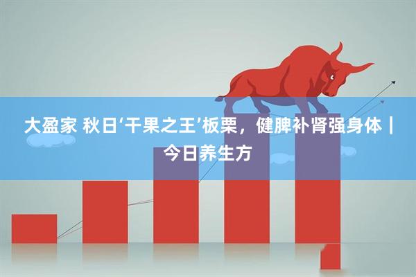 大盈家 秋日‘干果之王’板栗,健脾补肾强身体|今日养生方