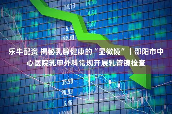 乐牛配资 揭秘乳腺健康的“显微镜”丨邵阳市中心医院乳甲外科常规开展乳管镜检查