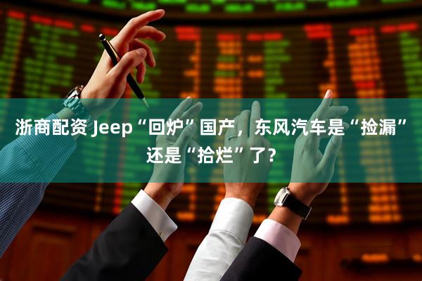 浙商配资 Jeep“回炉”国产,东风汽车是“捡漏”还是“拾烂”了?