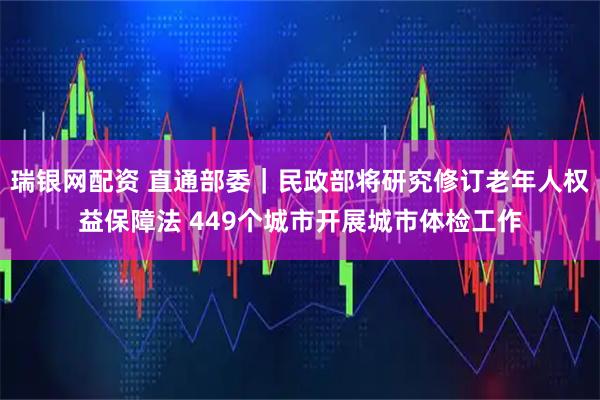 瑞银网配资 直通部委|民政部将研究修订老年人权益保障法 449个城市开展城市体检工作