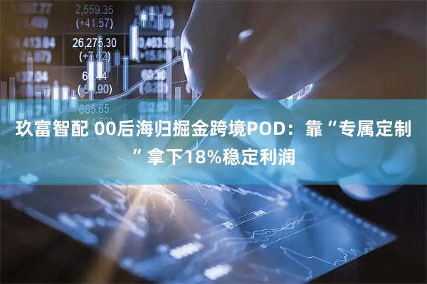 玖富智配 00后海归掘金跨境POD：靠“专属定制”拿下18%稳定利润
