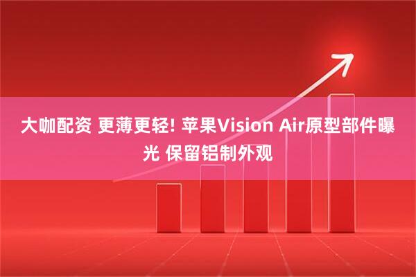 大咖配资 更薄更轻! 苹果Vision Air原型部件曝光 保留铝制外观