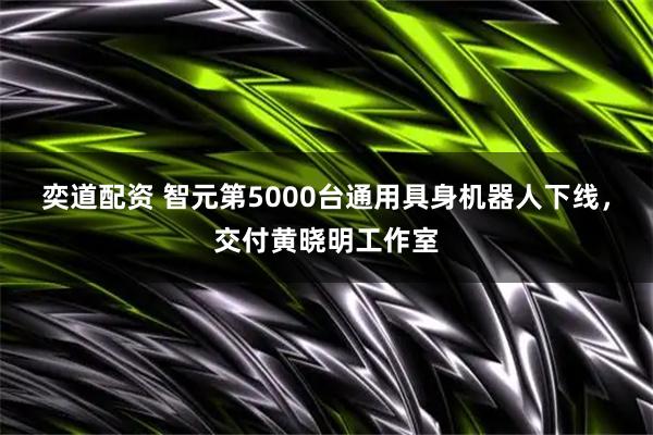 奕道配资 智元第5000台通用具身机器人下线，交付黄晓明工作室
