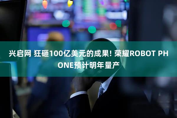 兴启网 狂砸100亿美元的成果! 荣耀ROBOT PHONE预计明年量产