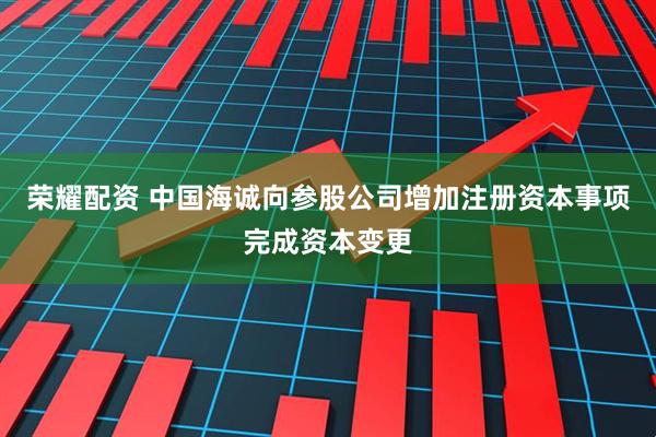 荣耀配资 中国海诚向参股公司增加注册资本事项完成资本变更