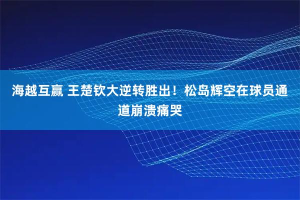 海越互赢 王楚钦大逆转胜出！松岛辉空在球员通道崩溃痛哭