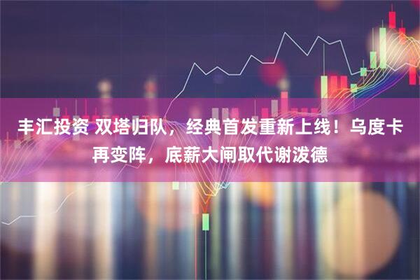 丰汇投资 双塔归队，经典首发重新上线！乌度卡再变阵，底薪大闸取代谢泼德