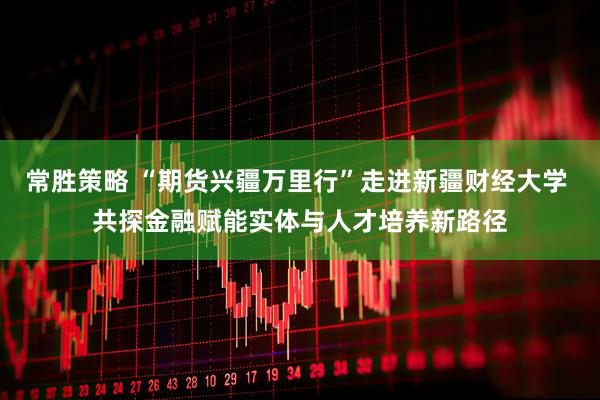 常胜策略 “期货兴疆万里行”走进新疆财经大学 共探金融赋能实体与人才培养新路径