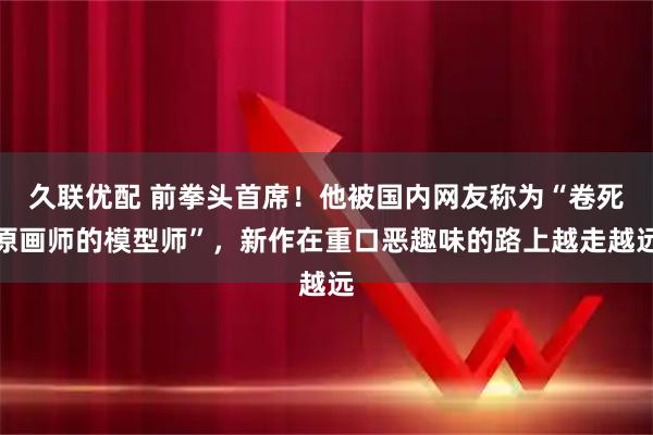 久联优配 前拳头首席!他被国内网友称为“卷死原画师的模型师”,新作在重口恶趣味的路上越走越远