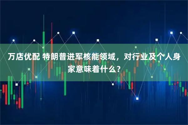 万店优配 特朗普进军核能领域，对行业及个人身家意味着什么？