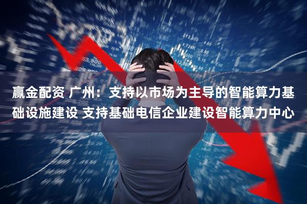 赢金配资 广州：支持以市场为主导的智能算力基础设施建设 支持基础电信企业建设智能算力中心