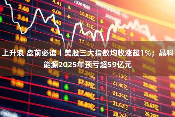 上升浪 盘前必读丨美股三大指数均收涨超1%；晶科能源2025年预亏超59亿元