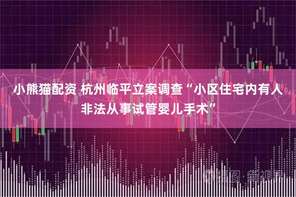 小熊猫配资 杭州临平立案调查“小区住宅内有人非法从事试管婴儿手术”