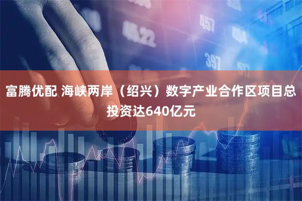富腾优配 海峡两岸（绍兴）数字产业合作区项目总投资达640亿元